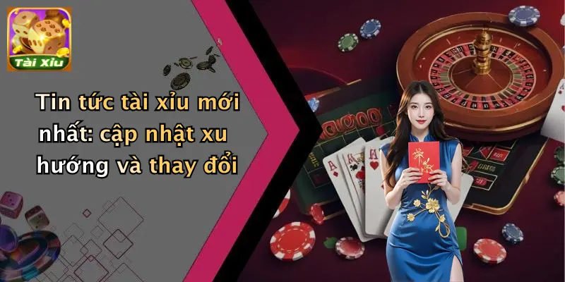 Tin tức tài xỉu mới nhất: cập nhật xu hướng và thay đổi